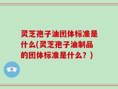 灵芝孢子油团体标准是什么(灵芝孢子油制品的团体标准是什么？)