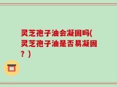 灵芝孢子油会凝固吗(灵芝孢子油是否易凝固？)