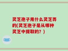 灵芝孢子用什么灵芝弄的(灵芝孢子是从哪种灵芝中提取的？)