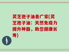 灵芝孢子油各广家(灵芝孢子油：天然免疫力提升神器，助您健康长寿)