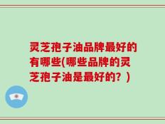 灵芝孢子油品牌最好的有哪些(哪些品牌的灵芝孢子油是最好的？)