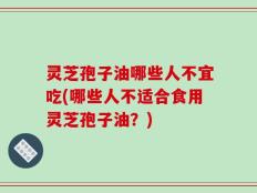 灵芝孢子油哪些人不宜吃(哪些人不适合食用灵芝孢子油？)