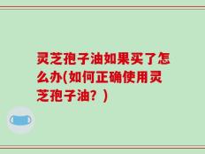 灵芝孢子油如果买了怎么办(如何正确使用灵芝孢子油？)