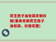 灵芝孢子油包装定制价格(量身定制灵芝孢子油包装，价格实惠)