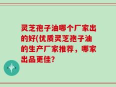 灵芝孢子油哪个厂家出的好(优质灵芝孢子油的生产厂家推荐，哪家出品更佳？