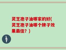 灵芝孢子油哪家的好(灵芝孢子油哪个牌子效果最佳？)