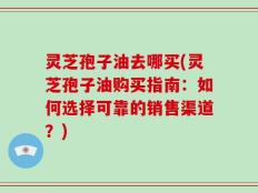 灵芝孢子油去哪买(灵芝孢子油购买指南：如何选择可靠的销售渠道？)