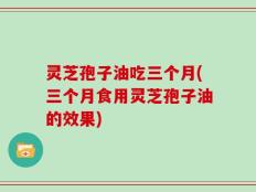 灵芝孢子油吃三个月(三个月食用灵芝孢子油的效果)