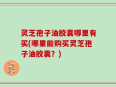灵芝孢子油胶囊哪里有买(哪里能购买灵芝孢子油胶囊？)
