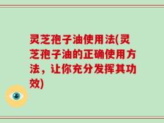 灵芝孢子油使用法(灵芝孢子油的正确使用方法，让你充分发挥其功效)