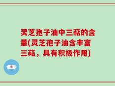 灵芝孢子油中三萜的含量(灵芝孢子油含丰富三萜，具有积极作用)