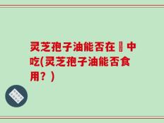 灵芝孢子油能否在歺中吃(灵芝孢子油能否食用？)