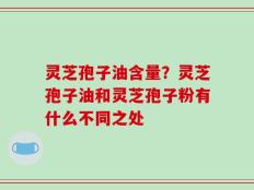 灵芝孢子油含量？灵芝孢子油和灵芝孢子粉有什么不同之处