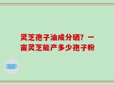 灵芝孢子油成分硒？一亩灵芝能产多少孢子粉