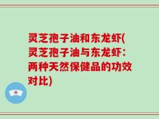灵芝孢子油和东龙虾(灵芝孢子油与东龙虾：两种天然保健品的功效对比)