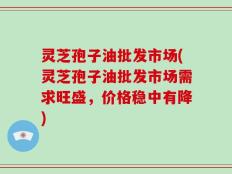 灵芝孢子油批发市场(灵芝孢子油批发市场需求旺盛，价格稳中有降)