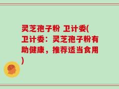 灵芝孢子粉 卫计委(卫计委：灵芝孢子粉有助健康，推荐适当食用)