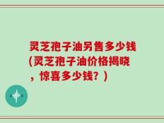灵芝孢子油另售多少钱(灵芝孢子油价格揭晓，惊喜多少钱？)