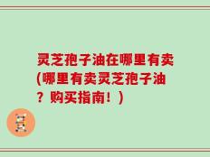灵芝孢子油在哪里有卖(哪里有卖灵芝孢子油？购买指南！)