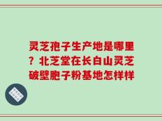 灵芝孢子生产地是哪里？北芝堂在长白山灵芝破壁胞子粉基地怎样样