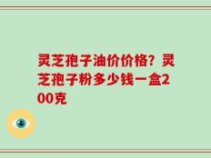 灵芝孢子油价价格？灵芝孢子粉多少钱一盒200克