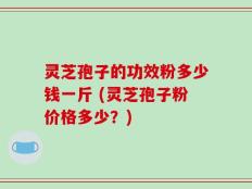 灵芝孢子的功效粉多少钱一斤 (灵芝孢子粉价格多少？)