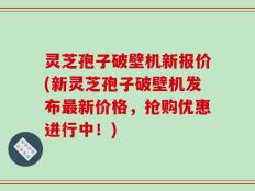 灵芝孢子破壁机新报价(新灵芝孢子破壁机发布最新价格，抢购优惠进行中！)