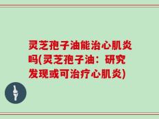 灵芝孢子油能治心肌炎吗(灵芝孢子油：研究发现或可治疗心肌炎)