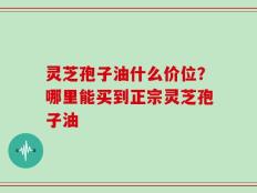 灵芝孢子油什么价位？哪里能买到正宗灵芝孢子油
