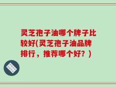 灵芝孢子油哪个牌子比较好(灵芝孢子油品牌排行，推荐哪个好？)