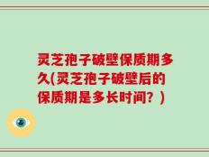 灵芝孢子破壁保质期多久(灵芝孢子破壁后的保质期是多长时间？)