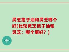 灵芝孢子油和灵芝哪个好(比较灵芝孢子油和灵芝：哪个更好？)