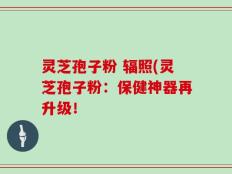 灵芝孢子粉 辐照(灵芝孢子粉：保健神器再升级！