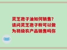灵芝孢子油如何销售？请问灵芝孢子粉可以做为初级农产品销售吗你