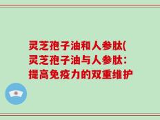灵芝孢子油和人参肽(灵芝孢子油与人参肽：提高免疫力的双重维护