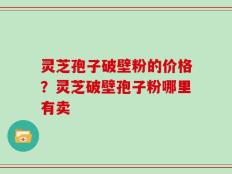灵芝孢子破壁粉的价格？灵芝破壁孢子粉哪里有卖