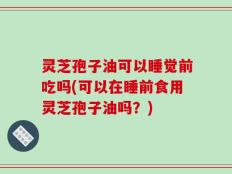灵芝孢子油可以睡觉前吃吗(可以在睡前食用灵芝孢子油吗？)