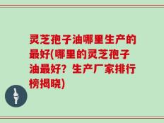 灵芝孢子油哪里生产的最好(哪里的灵芝孢子油最好？生产厂家排行榜揭晓)