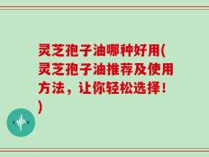 灵芝孢子油哪种好用(灵芝孢子油推荐及使用方法，让你轻松选择！)