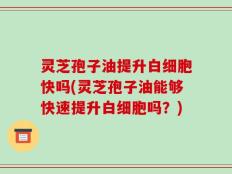 灵芝孢子油提升白细胞快吗(灵芝孢子油能够快速提升白细胞吗？)