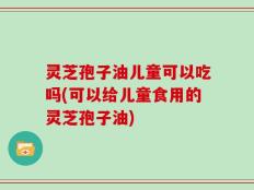 灵芝孢子油儿童可以吃吗(可以给儿童食用的灵芝孢子油)