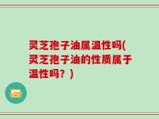 灵芝孢子油属温性吗(灵芝孢子油的性质属于温性吗？)