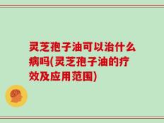 灵芝孢子油可以治什么病吗(灵芝孢子油的疗效及应用范围)