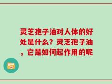 灵芝孢子油对人体的好处是什么？灵芝孢子油，它是如何起作用的呢