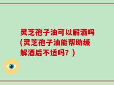 灵芝孢子油可以解酒吗(灵芝孢子油能帮助缓解酒后不适吗？)