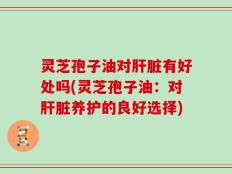 灵芝孢子油对肝脏有好处吗(灵芝孢子油：对肝脏养护的良好选择)