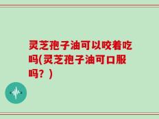 灵芝孢子油可以咬着吃吗(灵芝孢子油可口服吗？)