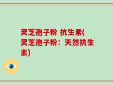 灵芝孢子粉 抗生素(灵芝孢子粉：天然抗生素)