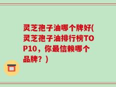 灵芝孢子油哪个牌好(灵芝孢子油排行榜TOP10，你最信赖哪个品牌？)