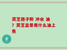 灵芝孢子粉 冲水 油？灵芝盆景用什么油上色